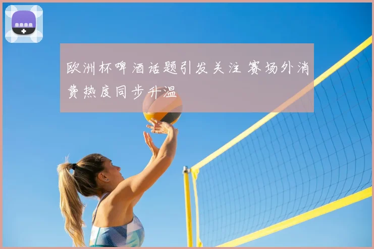 欧洲杯啤酒话题引发关注 赛场外消费热度同步升温