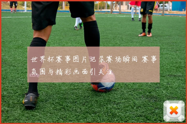 世界杯赛事图片记录赛场瞬间 赛事氛围与精彩画面引关注