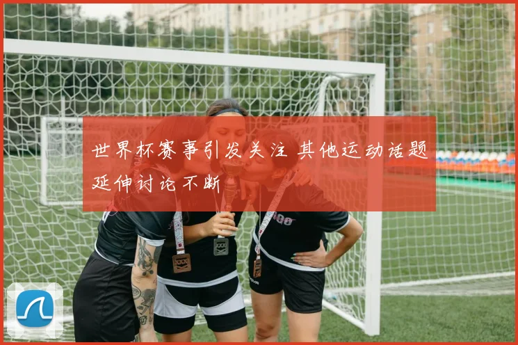世界杯赛事引发关注 其他运动话题延伸讨论不断