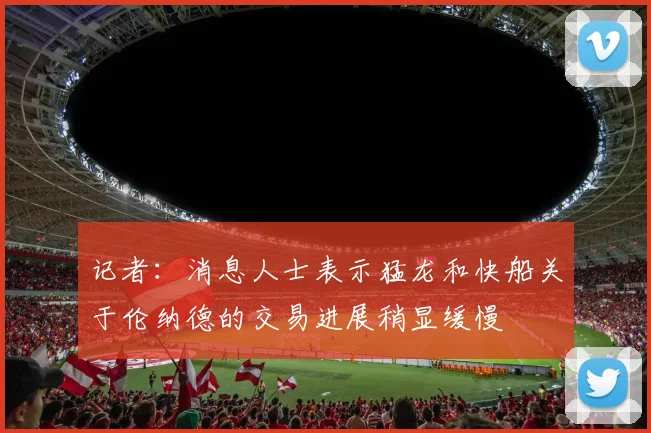 记者:消息人士表示猛龙和快船关于伦纳德的交易进展稍显缓慢