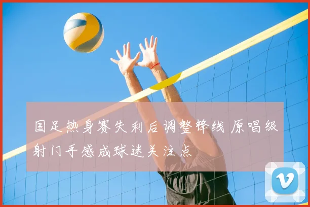 国足热身赛失利后调整锋线 原唱级射门手感成球迷关注点