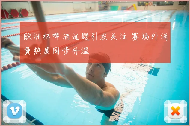 欧洲杯啤酒话题引发关注 赛场外消费热度同步升温