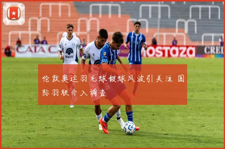 伦敦奥运羽毛球假球风波引关注 国际羽联介入调查