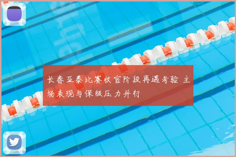 长春亚泰比赛收官阶段再遇考验 主场表现与保级压力并行
