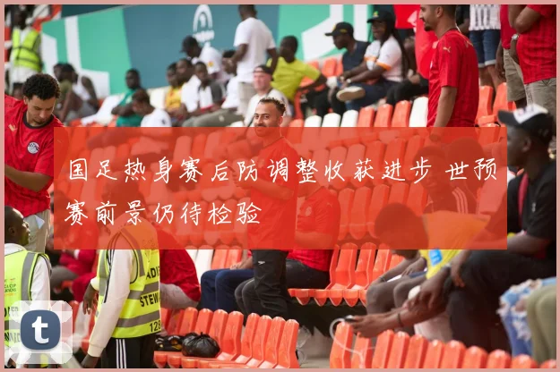 国足热身赛后防调整收获进步 世预赛前景仍待检验