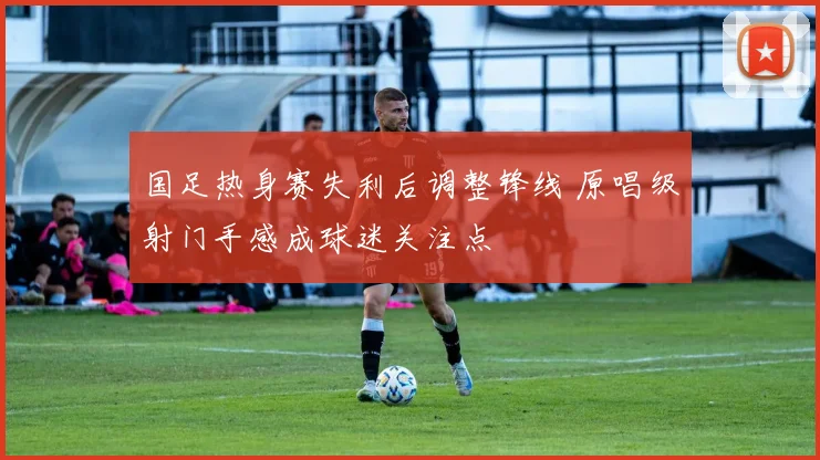 国足热身赛失利后调整锋线 原唱级射门手感成球迷关注点